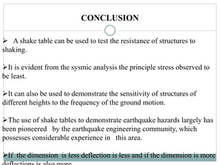 CONCLUSION
 A shake table can be used to test the resistance of structures to
shaking.
It is evident from the sysmic analysis the principle stress observed to
be least.
It can also be used to demonstrate the sensitivity of structures of
different heights to the frequency of the ground motion.
The use of shake tables to demonstrate earthquake hazards largely has
been pioneered by the earthquake engineering community, which
possesses considerable experience in this area.
If the dimension is less deflection is less and if the dimension is more
 
