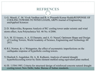 REFRENCES
1) G. Murali, C. M. Vivek Vardhan and B. V. Prasanth Kumar ReddyRESPONSE OF
COOLING TOWERS TO WIND LOADS, ARPN Journal of Engineering
andApplied Sciences
2) D. Makovička, Response Analysis of RC cooling tower under seismic and wind
storm effect, Acta Polytechnica Vol. 46 No. 6/2006.
3) A. M. El Ansary, A. A. El Damatty, and A. O. Nassef, Optimum Shape and Design
of Cooling Towers, World Academy of Science, Engineering and Technology 60
2011.
4) R.L.Norton, & v.i Weingarten, the effect of asymmetric imperfections on the
earthquake response of hyperbolic cooling towers.
5) Shailesh S. Angalekar, Dr. A. B. Kulkarni, Analysis of natural draught
hyperboliccooling tower by finite element method using equivalent plate method.
6) IS: 11504:1985, Criteria for structural design of reinforced concrete natural draught
cooling tower, New Delhi, India: Bureau of Indian standards.
 