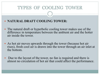 TYPES OF COOLING TOWER
 NATURAL DRAFT COOLING TOWER:
 The natural draft or hyperbolic cooling tower makes use of the
difference in temperature between the ambient air and the hotter
air inside the tower.
 As hot air moves upwards through the tower (because hot air
rises), fresh cool air is drawn into the tower through an air inlet at
the bottom.
 Due to the layout of the tower, no fan is required and there is
almost no circulation of hot air that could affect the performance.
 