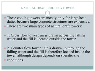 NATURAL DRAFT COOLING TOWER
 These cooling towers are mostly only for large heat
duties because large concrete structures are expensive.
 There are two main types of natural draft towers:
 1. Cross flow tower : air is drawn across the falling
water and the fill is located outside the tower
 2. Counter flow tower : air is drawn up through the
falling water and the fill is therefore located inside the
tower, although design depends on specific site
 conditions.
 