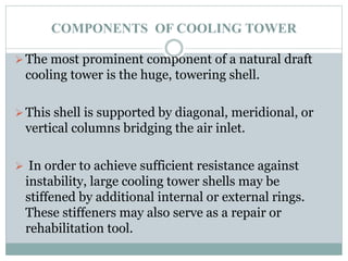 COMPONENTS OF COOLING TOWER
The most prominent component of a natural draft
cooling tower is the huge, towering shell.
This shell is supported by diagonal, meridional, or
vertical columns bridging the air inlet.
 In order to achieve sufficient resistance against
instability, large cooling tower shells may be
stiffened by additional internal or external rings.
These stiffeners may also serve as a repair or
rehabilitation tool.
 