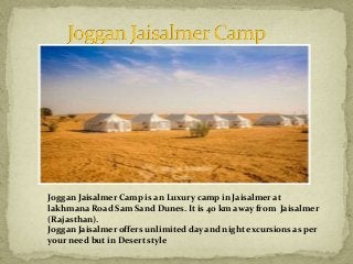 Joggan Jaisalmer Camp is an Luxury camp in Jaisalmer at
lakhmana Road Sam Sand Dunes. It is 40 km away from Jaisalmer
(Rajasthan).
Joggan Jaisalmer offers unlimited day and night excursions as per
your need but in Desert style
 