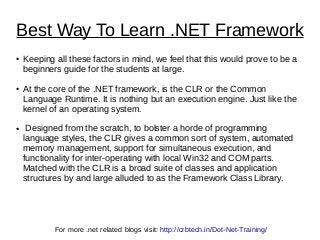 Best Way To Learn .NET Framework
● Keeping all these factors in mind, we feel that this would prove to be a
beginners guide for the students at large.
● At the core of the .NET framework, is the CLR or the Common
Language Runtime. It is nothing but an execution engine. Just like the
kernel of an operating system.
● Designed from the scratch, to bolster a horde of programming
language styles, the CLR gives a common sort of system, automated
memory management, support for simultaneous execution, and
functionality for inter-operating with local Win32 and COM parts.
Matched with the CLR is a broad suite of classes and application
structures by and large alluded to as the Framework Class Library.
For more .net related blogs visit: http://crbtech.in/Dot-Net-Training/
 