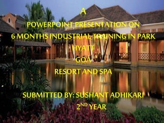 A
POWERPOINT PRESENTATION ON
6 MONTHS INDUSTRIAL TRAINING IN PARK
HYATT
GOA
RESORT AND SPA
SUBMITTED BY: SUSHANT ADHIKARI
2ND YEAR
 