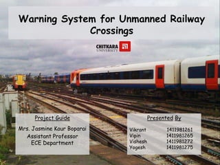 Warning System for Unmanned Railway
Crossings
Presented By
Vikrant
Vipin
Vishesh
Yogesh
1411981261
1411981265
1411981272
1411981275
Project Guide
Mrs. Jasmine Kaur Boparai
Assistant Professor
ECE Department
 
