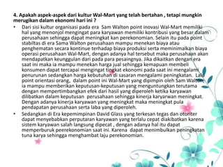 4. Apakah aspek-aspek dari kultur Wal-Mart yang telah bertahan , tetapi mungkin
merugikan dalam ekonomi hari ini ?
• Dari sisi kultur organisasi pada era Sam Walton point inovasi Wal-Mart memiliki
hal yang menonjol mengingat para karyawan memiliki kontribusi yang besar dalam
perusahaan sehingga dapat meningkat kan perekonomian. Selain itu pada point
stabiltas di era Sama Walton perusahaan mampu menekan biaya atau
penghematan secara kontinue terhadap biaya produksi serta meminimalkan biaya
operasi perusahaan Wal-Mart, dengan adanya hal tersebut maka perusahaan akan
mendapatkan keunggulan dari pada para pesaingnya. Jika dikaitkan dengan era
saat ini maka ia mampu menekan harga jual sehingga kemapuan membeli
konsumen dapat tercapai mengingat tingkat ekonomi pada saat ini mengalami
penurunan sedangkan harga kebutuhan di sasaran mengalami peningkatan. Lalu
point orientasi orang, dalam point ini Wal-Mart yang dipimpin oleh Sam Walton,
ia mampu memberikan keputusan-keputusan yang menguntungkan terutama
dengan mempertimbangkan efek dari hasil yang diperoleh ketika karyawan
dilibatkan dalam keputusan perusahaan sehingga kinerja karyarwan meningkat.
Dengan adanya kinerja karyawan yang meningkat maka meningkat pula
pendapatan perusahaan serta laba yang diperoleh.
• Sedangkan di Era kepemimpinan David Glass yang terkesan tegas dan otoriter
dapat menyebabkan perputaran karyawan yang terlalu cepat diakibatkan karena
sistem karyawan salah langsung dipecat , dengan adanya hal itu dapat
memperburuk peerekonomian saat ini. Karena dapat menimbulkan peningkatan
tuna karya sehingga menghambat laju perekonomian.
 