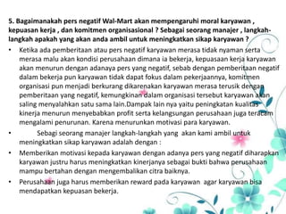 5. Bagaimanakah pers negatif Wal-Mart akan mempengaruhi moral karyawan ,
kepuasan kerja , dan komitmen organisasional ? Sebagai seorang manajer , langkah-
langkah apakah yang akan anda ambil untuk meningkatkan sikap karyawan ?
• Ketika ada pemberitaan atau pers negatif karyawan merasa tidak nyaman serta
merasa malu akan kondisi perusahaan dimana ia bekerja, kepuasaan kerja karyawan
akan menurun dengan adanaya pers yang negatif, sebab dengan pemberitaan negatif
dalam bekerja pun karyawan tidak dapat fokus dalam pekerjaannya, komitmen
organisasi pun menjadi berkurang dikarenakan karyawan merasa terusik dengan
pemberitaan yang negatif, kemungkinan dalam organisasi tersebut karyawan akan
saling menyalahkan satu sama lain.Dampak lain nya yaitu peningkatan kualitas
kinerja menurun menyebabkan profit serta kelangsungan perusahaan juga teracam
mengalami penurunan. Karena menurunkan motivasi para karyawan.
• Sebagi seorang manajer langkah-langkah yang akan kami ambil untuk
meningkatkan sikap karyawan adalah dengan :
• Memberikan motivasi kepada karyawan dengan adanya pers yang negatif diharapkan
karyawan justru harus meningkatkan kinerjanya sebagai bukti bahwa perusahaan
mampu bertahan dengan mengembalikan citra baiknya.
• Perusahaan juga harus memberikan reward pada karyawan agar karyawan bisa
mendapatkan kepuasan bekerja.
 