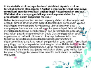 6. Karateristik struktur organisasional Wal-Mart. Apakah struktur
tersebut mekanis atau organik ? Apakah organisasi tersebut mempunyai
sentralisasi atau desentralisasi tingkat tinggi ? Bagaimanakah struktur
Wal-Mart akan mempengaruhi karyawan-karyawan dalam hal
produktivitas dalam sikap kerja mereka ?
Dalam kepemimpinan Sam Walton tergolong dalam struktur organisasi
organik, dimana struktur amat adaptif dan fleksibel. Karena Sam Walton
tidak begitu menekan para karyawan nya , serta karyawan dapat
mengeksplor kemampuan nya sehingga karyawan dapat fleksibel dalam
menjalankan tugasnya demi kemajuan dan perkembangan perusahaan.
Sedangkan pada Era kepemimpinan David Glass menggunakan struktur
organisasional mekanik ,dimana struktur nya terkesan kaku dan
terkontrol ketat dan dicirikan dengan spesialisasi yang tinggi,
departemenlisasi yang kaku rentan pengendalian yang sempit, formalisasi
yang tinggi , serta jaringan informasi yang terbatas. Hal itu terlihat ketika
David Glass mengeluarkan keputusan untuk memecat karyawan nya dari
Wal-Mart. Selain itu ia juga jarang melakukan diskusi yang melibatkan
karyawan. Sehingga karyawan tidak memiliki andil dalam perusahaan
Wal-Mart.
 