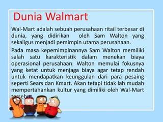 Dunia Walmart
Wal-Mart adalah sebuah perusahaan ritail terbesar di
dunia, yang didirikan oleh Sam Walton yang
sekaligus menjadi pemimpin utama perusahaan.
Pada masa kepemimpinannya Sam Walton memiliki
salah satu karakteristik dalam menekan biaya
operasional perusahaan. Walton memulai fokusnya
yang ketat untuk menjaga biaya agar tetap rendah
untuk mendapatkan keunggulan dari para pesaing
seperti Sears dan Kmart. Akan tetapi tidak lah mudah
mempertahankan kultur yang dimiliki oleh Wal-Mart
tersebut.
 