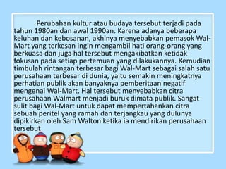 Perubahan kultur atau budaya tersebut terjadi pada
tahun 1980an dan awal 1990an. Karena adanya beberapa
keluhan dan kebosanan, akhinya menyebabkan pemasok Wal-
Mart yang terkesan ingin mengambil hati orang-orang yang
berkuasa dan juga hal tersebut mengakibatkan ketidak
fokusan pada setiap pertemuan yang dilakukannya. Kemudian
timbulah rintangan terbesar bagi Wal-Mart sebagai salah satu
perusahaan terbesar di dunia, yaitu semakin meningkatnya
perhatian publik akan banyaknya pemberitaan negatif
mengenai Wal-Mart. Hal tersebut menyebabkan citra
perusahaan Walmart menjadi buruk dimata publik. Sangat
sulit bagi Wal-Mart untuk dapat mempertahankan citra
sebuah peritel yang ramah dan terjangkau yang dulunya
dipikirkan oleh Sam Walton ketika ia mendirikan perusahaan
tersebut
 