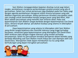 Sam Walton mengagendakan kegiatan disetiap Jumat pagi dalam
rangka pembahasan mengenai perkembangan produk-produk yang ada di
perusahaan. Selain hari Jumat pertemuan juga diadakan pada hari Sabtu pagi
dengan agenda pembahasan mengenai sistem kinerja karyawan yang ada
didalam organisasi perusahaan. Kedua pertemuan tersebut merupakan salah
satu strategi untuk meramalkan kondisi pangsa pasar yang Wal-Mart, Wal-
Mart adalah perusahaan yang memiliki aset miliaran dolar. Pada saat
kepemimpinan Sam Walton sangat berbeda dengan kepemimpinan Ceo David
Glass, dimana terjadi adanya perubahan budaya yang selama ini diterapkan
di perusahaan.
Gaya kepemimpinan yang selama ini diterapkan oleh Sam Walton
yang dinilai sangat bijaksana dan memiliki toleransi yang tinggi terhadap
karyawan, sementara gaya kepemimpinan yang diterapkan Ceo David Glass
lebih terkesan kaku dengan tingkat toleransi yang rendah terhadap
karyawannya. Selain itu perusahaan tersebut beroperasi dalam konteks yang
berbeda dibanding saat Sam Walton masih hidup dan saat dipimpin oleh Ceo
David Glass. Manajemen tidak dapat membiarkan isu-isu yang tidak
berhubungan yang dapat merugikan perusahaan.
 