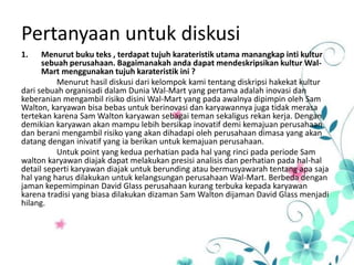 Pertanyaan untuk diskusi
1. Menurut buku teks , terdapat tujuh karateristik utama manangkap inti kultur
sebuah perusahaan. Bagaimanakah anda dapat mendeskripsikan kultur Wal-
Mart menggunakan tujuh karateristik ini ?
Menurut hasil diskusi dari kelompok kami tentang diskripsi hakekat kultur
dari sebuah organisadi dalam Dunia Wal-Mart yang pertama adalah inovasi dan
keberanian mengambil risiko disini Wal-Mart yang pada awalnya dipimpin oleh Sam
Walton, karyawan bisa bebas untuk berinovasi dan karyawannya juga tidak merasa
tertekan karena Sam Walton karyawan sebagai teman sekaligus rekan kerja. Dengan
demikian karyawan akan mampu lebih bersikap inovatif demi kemajuan perusahaan
dan berani mengambil risiko yang akan dihadapi oleh perusahaan dimasa yang akan
datang dengan inivatif yang ia berikan untuk kemajuan perusahaan.
Untuk point yang kedua perhatian pada hal yang rinci pada periode Sam
walton karyawan diajak dapat melakukan presisi analisis dan perhatian pada hal-hal
detail seperti karyawan diajak untuk berunding atau bermusyawarah tentang apa saja
hal yang harus dilakukan untuk kelangsungan perusahaan Wal-Mart. Berbeda dengan
jaman kepemimpinan David Glass perusahaan kurang terbuka kepada karyawan
karena tradisi yang biasa dilakukan dizaman Sam Walton dijaman David Glass menjadi
hilang.
 