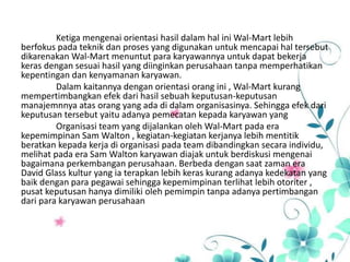 Ketiga mengenai orientasi hasil dalam hal ini Wal-Mart lebih
berfokus pada teknik dan proses yang digunakan untuk mencapai hal tersebut
dikarenakan Wal-Mart menuntut para karyawannya untuk dapat bekerja
keras dengan sesuai hasil yang diinginkan perusahaan tanpa memperhatikan
kepentingan dan kenyamanan karyawan.
Dalam kaitannya dengan orientasi orang ini , Wal-Mart kurang
mempertimbangkan efek dari hasil sebuah keputusan-keputusan
manajemnnya atas orang yang ada di dalam organisasinya. Sehingga efek dari
keputusan tersebut yaitu adanya pemecatan kepada karyawan yang
Organisasi team yang dijalankan oleh Wal-Mart pada era
kepemimpinan Sam Walton , kegiatan-kegiatan kerjanya lebih mentitik
beratkan kepada kerja di organisasi pada team dibandingkan secara individu,
melihat pada era Sam Walton karyawan diajak untuk berdiskusi mengenai
bagaimana perkembangan perusahaan. Berbeda dengan saat zaman era
David Glass kultur yang ia terapkan lebih keras kurang adanya kedekatan yang
baik dengan para pegawai sehingga kepemimpinan terlihat lebih otoriter ,
pusat keputusan hanya dimiliki oleh pemimpin tanpa adanya pertimbangan
dari para karyawan perusahaan
 