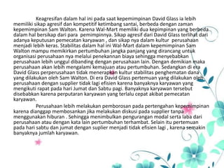 Keagresifan dalam hal ini pada saat kepemimpinan David Glass ia lebih
memiliki sikap agresif dan kompetitif ketimbang santai, berbeda dengan zaman
kepemimpinan Sam Walton. Karena Wal-Mart memiliki dua kepimpinan yang berbeda
dalam hal bersikap dari para pemimpinnya. Sikap agresif dari David Glass terlihat dari
adanya keputusan pemecatan karyawan , dan sikap nya dalam kultur perusahaan
menjadi lebih keras. Stabilitas dalam hal ini Wal-Mart dalam kepemimpinan Sam
Walton mampu memikirkan pertumbuhan jangka panjang yang dirancang untuk
organisasi perusahaan nya melalui penekannan biaya sehingga menyebabkan
perusahaan lebih unggul dibanding dengan perusahaan lain. Dengan demikian maka
perusahaan akan lebih mengalami kemajuan atau pertumbuhan. Sedangkan di era
David Glass perperusahaan tidak menerapkan kultur stabilitas penghematan dana
yang dilakukan oleh Sam Walton. Di era David Glass pertemuan yang dilakukan oleh
perusahaan dengan supplier tidak lagi efisien karena banyaknya karyawan yang
mengikuti rapat pada hari Jumat dan Sabtu pagi. Banyaknya karyawan tersebut
disebabkan karena perputaran karyawan yang terlalu cepat akibat pemecatan
karyawan.
Perusahaan lebih melakukan pemborosan pada pertengahan kepemimpinan
karena dianggap membosankan jika melakukan diskusi pada supplier tanpa
menggunakan hiburan . Sehingga menimbulkan pengurangan modal serta laba dari
perusahaan atau dengan kata lain pertumbuhan terhambat. Selain itu pertemuan
pada hari sabtu dan jumat dengan suplier menjadi tidak efisien lagi , karena semakin
banyaknya jumlah karyawan.
 