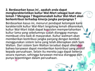 2. Berdasarkan kasus ini , apakah anda dapat
mengkarakteristikan kultur Wal-Mart sebagai kuat atau
lemah ? Mengapa ? Bagaimanakah kultur Wal-Mart akan
berkontribusi terhadap kinerja jangka panjangnya ?
Berdasarkan kasus ini, menurut pendapat kelompok kami
karakteristik kultur Wal-Mart tergolong lemah dikarenkan
kultur Wal-Mart tidak dapat konsisten mempertahankan
kultur lama yang sebelumnya sudah dianggap mampu
membuat citra baik di masyarakat. Kultur walmart akan
memberikan kontribusi jangka panjang dengan kembali
menggunakan sistem lama yang telah diterapkan oleh Sam
Walton. Dari sistem Sam Walton tersebut dapat diketahui
bahwa karyawan dapat memberikan kontribusi yang positif
kepada perusahaan. Selain itu mereka juga dapat bekerja
secara nyaman, sehingga karyawan merasa dianggap dan
punya kepentingan dalam perusahaan.
 