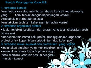 Bentuk Pelanggaran Kode Etik
1. terhadap konseli
menyebarkan atau membuka rahasia konseli kepada orang
yang tidak terkait dengan kepentingan konseli
melakukan perbuatan asusila
melakukan tindakan kekerasan terhadap konseli
2. terhadap organisasi profesi
tidak mengikuti kebijakan dan aturan yang telah ditetapkan oleh
organisasi.
mencemarkan nama baik profesi (menggunakan organisasi
profesi untuk kepentingan pribadi dan atau kelompok)
3. terhadap rekan sejawat dan profesi lain yang terkait
melakukan tindakan yang menimbulkan konflik
melakukan referal kepada pihak yang
tidak memiliki keahlian sesuai dengan
masalah konseli.
 
