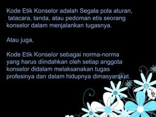 Kode Etik Konselor adalah Segala pola aturan,
tatacara, tanda, atau pedoman etis seorang
konselor dalam menjalankan tugasnya.
Atau juga,
Kode Etik Konselor sebagai norma-norma
yang harus diindahkan oleh setiap anggota
konselor didalam melaksanakan tugas
profesinya dan dalam hidupnya dimasyarakat.
 