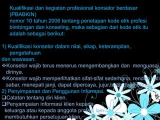 Kualifikasi dan kegiatan profesional konselor berdasar
(PBABKIN)
nomor 10 tahun 2006 tentang penetapan kode etik profesi
bimbingan dan konseling, maka sebagian dari kode etik itu
adalah sebagai berikut:
1) Kualifikasi konselor dalam nilai, sikap, keterampilan,
pengetahuan
dan wawasan.
Konselor wajib terus menerus mengembangkan dan menguasai
dirinya.
Konselor wajib memperlihatkan sifat-sifat sederhana, rendah hati,
sabar, menepati janji, dapat dipercaya, jujur,tertib dan hormat.
2) Penyimpanan dan Penggunan Informasi.
Catatan tentang diri klien.
Penyampaian informasi klien kepada
keluarga atau kepada anggota profesi lain
membutuhkan persetujuan klien.
 