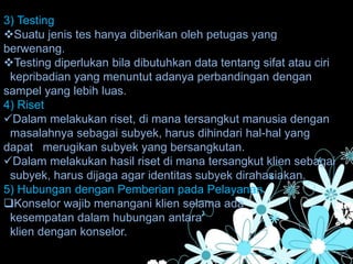 3) Testing
Suatu jenis tes hanya diberikan oleh petugas yang
berwenang.
Testing diperlukan bila dibutuhkan data tentang sifat atau ciri
kepribadian yang menuntut adanya perbandingan dengan
sampel yang lebih luas.
4) Riset
Dalam melakukan riset, di mana tersangkut manusia dengan
masalahnya sebagai subyek, harus dihindari hal-hal yang
dapat merugikan subyek yang bersangkutan.
Dalam melakukan hasil riset di mana tersangkut klien sebagai
subyek, harus dijaga agar identitas subyek dirahasiakan.
5) Hubungan dengan Pemberian pada Pelayanan.
Konselor wajib menangani klien selama ada
kesempatan dalam hubungan antara
klien dengan konselor.
 