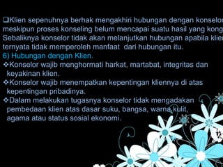 Klien sepenuhnya berhak mengakhiri hubungan dengan konselor
meskipun proses konseling belum mencapai suatu hasil yang kong
Sebaliknya konselor tidak akan melanjutkan hubungan apabila klien
ternyata tidak memperoleh manfaat dari hubungan itu.
6) Hubungan dengan Klien.
Konselor wajib menghormati harkat, martabat, integritas dan
keyakinan klien.
Konselor wajib menempatkan kepentingan kliennya di atas
kepentingan pribadinya.
Dalam melakukan tugasnya konselor tidak mengadakan
pembedaan klien atas dasar suku, bangsa, warna kulit,
agama atau status sosial ekonomi.
 
