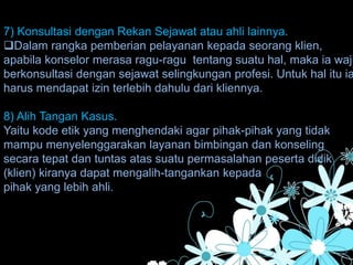 7) Konsultasi dengan Rekan Sejawat atau ahli lainnya.
Dalam rangka pemberian pelayanan kepada seorang klien,
apabila konselor merasa ragu-ragu tentang suatu hal, maka ia waji
berkonsultasi dengan sejawat selingkungan profesi. Untuk hal itu ia
harus mendapat izin terlebih dahulu dari kliennya.
8) Alih Tangan Kasus.
Yaitu kode etik yang menghendaki agar pihak-pihak yang tidak
mampu menyelenggarakan layanan bimbingan dan konseling
secara tepat dan tuntas atas suatu permasalahan peserta didik
(klien) kiranya dapat mengalih-tangankan kepada
pihak yang lebih ahli.
 