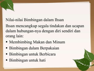 Nilai-nilai Bimbingan dalam Ihsan
Ihsan mencangkup segala tindakan dan ucapan
dalam hubungan-nya dengan diri sendiri dan
orang lain:
 Membimbing Makan dan Minum
 Bimbingan dalam Berpakaian
 Bimbingan untuk Berbicara
 Bimbingan untuk hati
 