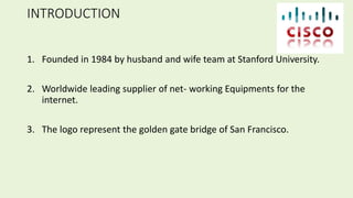 INTRODUCTION
1. Founded in 1984 by husband and wife team at Stanford University.
2. Worldwide leading supplier of net- working Equipments for the
internet.
3. The logo represent the golden gate bridge of San Francisco.
 