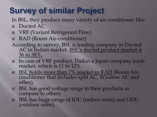 In BSL, they produce many variety of air-conditioner like-
 Ducted AC
 VRF (Variant Refrigerant Flow)
 RAD (Room Air-conditioner)
According to survey, BSL is leading company in Ducted
AC in Indian market. BSL’s ducted product market is
36 to 38%.
 In case of VRF product, Daikin a Japan company leads
market, which is 11 to 12%.
 BSL holds more than 7% market in RAD (Room Air-
conditioner that includes split AC, Window AC and
other).
 BSL has good voltage range in their products as
compare to others.
 BSL has huge range of IDU (indoor units) and ODU
(outdoor units).
 