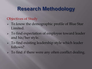 Objectives of Study
 To know the demographic profile of Blue Star
Limited.
 To find expectation of employee toward leader
and his/her style.
 To find existing leadership style which leader
follows?
 To find if there were any often conflict dealing.
 