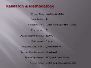 Project Title: Leadership Styles
Sample size: 51
Sampling Unit: Dadra and Nagar Haveli, mfg.
Respondent: 21
Data collection method: Survey
Data source: Online
Research Instrument: Questionnaire
Type of Questionnaire: Structured
Type of Questions: MCQ and Open Ended
Area covered: Dadra mfg. management staff
 