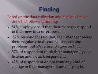 Based on the data collection and analysis I have
done the following findings:
 81% employee said that their manager respond
to their new idea or proposal.
 52% respondent said that, their manager meets
them regularly to discuss your needs and
problems, but 5% refuse to agree on that.
 57% of respondent think their manager is good
listener and a quick respondent.
 42% of respondent do not want any kind of
change in their manager’s leadership style.
 