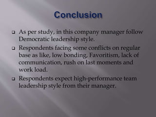  As per study, in this company manager follow
Democratic leadership style.
 Respondents facing some conflicts on regular
base as like, low bonding, Favoritism, lack of
communication, rush on last moments and
work load.
 Respondents expect high-performance team
leadership style from their manager.
 