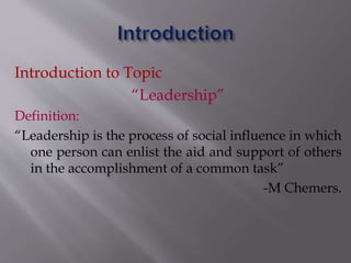 Introduction to Topic
“Leadership”
Definition:
“Leadership is the process of social influence in which
one person can enlist the aid and support of others
in the accomplishment of a common task”
-M Chemers.
 