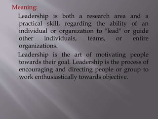 Meaning:
Leadership is both a research area and a
practical skill, regarding the ability of an
individual or organization to "lead" or guide
other individuals, teams, or entire
organizations.
Leadership is the art of motivating people
towards their goal. Leadership is the process of
encouraging and directing people or group to
work enthusiastically towards objective.
 