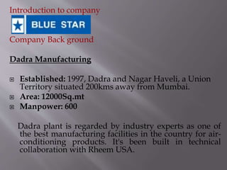Introduction to company
Company Back ground
Dadra Manufacturing
 Established: 1997, Dadra and Nagar Haveli, a Union
Territory situated 200kms away from Mumbai.
 Area: 12000Sq.mt
 Manpower: 600
Dadra plant is regarded by industry experts as one of
the best manufacturing facilities in the country for air-
conditioning products. It's been built in technical
collaboration with Rheem USA.
 