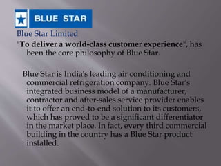 Blue Star Limited
"To deliver a world-class customer experience", has
been the core philosophy of Blue Star.
Blue Star is India's leading air conditioning and
commercial refrigeration company. Blue Star's
integrated business model of a manufacturer,
contractor and after-sales service provider enables
it to offer an end-to-end solution to its customers,
which has proved to be a significant differentiator
in the market place. In fact, every third commercial
building in the country has a Blue Star product
installed.
 