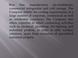 Blue Star manufactures air-conditioner,
commercial refrigerator and cold storage. The
Company fulfills the cooling requirements of a
large number of corporate, commercial as well
as residential customers. The Company also
offers expertise in allied contracting activities
such as electrical, plumbing, fire-fighting and
industrial projects, in order to offer turnkey
solutions, apart from execution of specialized
industrial projects.
 