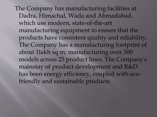 The Company has manufacturing facilities at
Dadra, Himachal, Wada and Ahmadabad,
which use modern, state-of-the-art
manufacturing equipment to ensure that the
products have consistent quality and reliability.
The Company has a manufacturing footprint of
about 1lakh sq m, manufacturing over 300
models across 25 product lines. The Company's
mainstay of product development and R&D
has been energy efficiency, coupled with eco-
friendly and sustainable products
 