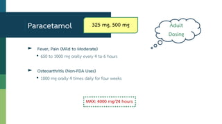 ► Fever, Pain (Mild to Moderate)
• 650 to 1000 mg orally every 4 to 6 hours
► Osteoarthritis (Non-FDA Uses)
• 1000 mg orally 4 times daily for four weeks
MAX: 4000 mg/24 hours
Paracetamol Adult
Dosing
325 mg, 500 mg
 