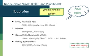 Non-selective NSAIDs (COX-1 and 2 inhibitors)
► Fever, Headache, Pain
200 to 400 mg orally every 4 to 6 hours
► Migraine
400 mg ORALLY once daily
► Osteoarthritis, Rheumatoid arthritis
1200 to 3200 mg/day ORALLY divided in 3 to 4 doses
► Primary dysmenorrhea
400 mg ORALLY every 4 hours
Ibuprofen
MAX: 1200 mg/day
Adult
Dosing
200 mg, 400 mg,
600 mg
 