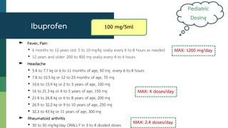 ► Fever, Pain
• 6 months to 12 years old: 5 to 10 mg/kg orally every 6 to 8 hours as needed
• 12 years and older: 200 to 400 mg orally every 4 to 6 hours
► Headache
• 5.4 to 7.7 kg or 6 to 11 months of age, 50 mg every 6 to 8 hours
• 7.8 to 10.5 kg or 12 to 23 months of age, 75 mg
• 10.6 to 15.9 kg or 2 to 3 years of age, 100 mg
• 16 to 21.3 kg or 4 to 5 years of age, 150 mg
• 21.4 to 26.8 kg or 6 to 8 years of age, 200 mg
• 26.9 to 32.2 kg or 9 to 10 years of age, 250 mg
• 32.3 to 43 kg or 11 years of age, 300 mg
► Rheumatoid arthritis
• 30 to 50 mg/kg/day ORALLY in 3 to 4 divided doses
Ibuprofen
MAX: 1200 mg/day
Pediatric
Dosing
MAX: 4 doses/day
MAX: 2.4 doses/day
100 mg/5ml
 