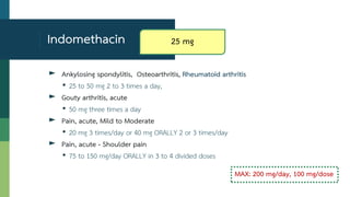 Indomethacin
► Ankylosing spondylitis, Osteoarthritis, Rheumatoid arthritis
• 25 to 50 mg 2 to 3 times a day,
► Gouty arthritis, acute
• 50 mg three times a day
► Pain, acute, Mild to Moderate
• 20 mg 3 times/day or 40 mg ORALLY 2 or 3 times/day
► Pain, acute - Shoulder pain
• 75 to 150 mg/day ORALLY in 3 to 4 divided doses
MAX: 200 mg/day, 100 mg/dose
25 mg
 