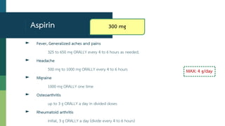 Aspirin
► Fever, Generalized aches and pains
325 to 650 mg ORALLY every 4 to 6 hours as needed;
► Headache
500 mg to 1000 mg ORALLY every 4 to 6 hours
► Migraine
1000 mg ORALLY one time
► Osteoarthritis
up to 3 g ORALLY a day in divided doses
► Rheumatoid arthritis
initial, 3 g ORALLY a day (divide every 4 to 6 hours)
MAX: 4 g/day
300 mg
 