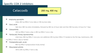Celecoxib
► Ankylosing spondylitis
initial, 200 mg ORALLY once daily or 100 mg twice daily
► Gout, acute
High dose: 800 mg orally immediately, followed by 400 mg 12 hours later and then 400 mg every 12 hours for 7 days
► Osteoarthritis
100 mg ORALLY twice a day or 200 mg ORALLY once a day
► Pain(acute), Primary dysmenorrhea
initial dose, 400 mg ORALLY once plus one additional 200 mg dose ORALLY if needed on the first day; maintenance, 200
mg ORALLY twice a day as needed
► Postoperative pain, acute
400 mg ORALLY postprocedure (study dosing)
► Rheumatoid arthritis
100 to 200 mg ORALLY twice a day
Specific COX 2 inhibitors
200 mg, 400 mg
 
