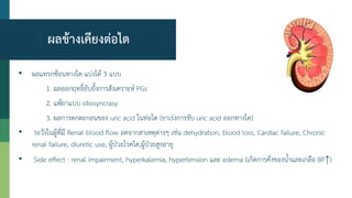 ผลข้างเคียงต่อไต
• ผลแทรกซ้อนทางไต แบ่งได้ 3 แบบ
1. ผลออกฤทธิ์ยับยั้งการสังเคราะห์ PGs
2. แพ้ยาแบบ idiosyncrasy
3. ผลการตกตะกอนของ uric acid ในท่อไต (ยาเร่งการขับ uric acid ออกทางไต)
• ระวังในผู้ที่มี Renal blood flow ลดจากสาเหตุต่างๆ เช่น dehydration, blood loss, Cardiac failure, Chronic
renal failure, diuretic use, ผู้ป่วยโรคไต,ผู้ป่วยสูงอายุ
• Side effect : renal impairment, hyperkalemia, hypertension และ edema (เกิดการคั่งของน้าและเกลือ BP↑)
 