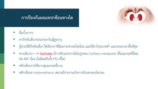 การป้องกันผลแทรกซ้อนทางไต
• ดื่มน้ามากๆ
• หาปัจจัยเสี่ยงก่อนจ่ายยาในผู้สูงอายุ
• ผู้ป่วยที่มีปัจจัยเสี่ยง ให้เลือกยาที่มีผลกระทบต่อไตน้อย และใช้ยาในขนาดต่า และระยะเวลาสั้นที่สุด
• ควรเลือกยา → Sulindac มีการขับออกทางไตในรูปของ Sulfone metabolite ที่ไม่ออกฤทธิ์มีผล
ต่อ RBF น้อย (ไม่มีผลยับยั้ง PGs ที่ไต)
• หลีกเลี่ยงการใช้ยากลุ่มออกฤทธิ์นาน
• หลีกเลี่ยงยา Indomethacin เพราะมีรายงานเกิดการอักเสบของไตบ่อย
 