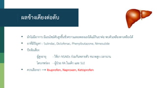 ผลข้างเคียงต่อตับ
• มักไม่มีอาการ มีเอนไซม์ตับสูงขึ้นชั่วคราวและลดลงเองได้แม้กินยาต่อ พบตัวเหลืองตาเหลืองได้
• ยาที่มีปัญหา : Sulindac, Diclofenac, Phenylbutazone, Nimesulide
• ปัจจัยเสี่ยง
ผู้สูงอายุ - ใช้ยา NSAIDs ร่วมกันหลายตัว ขนาดสูง เวลานาน
ไตบกพร่อง - ผู้ป่วย RA ในเด็ก และ SLE
• ควรเลือกยา → Ibuprofen, Naproxen, Ketoprofen
 