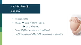 การใช้ยาในหญิง
ตั้งครรภ์
• Paracetamol (B)
• NSAIDs  Cat B ในไตรมาส 1 และ 2
 Cat D ในไตรมาส 3
• ไม่แนะนาให้ใช้ COX-2 inhibitors ในสตรีมีครรภ์
• หากใช้ Paracetamol ไม่ได้ผล ให้ใช้ Paracetamol +Codeine(C)
 