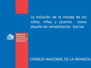 CONSEJO NACIONAL DE LA INFANCIA
La inclusión de la mirada de los
niños, niñas y jóvenes como
desafío de rehabilitación barrial.
 