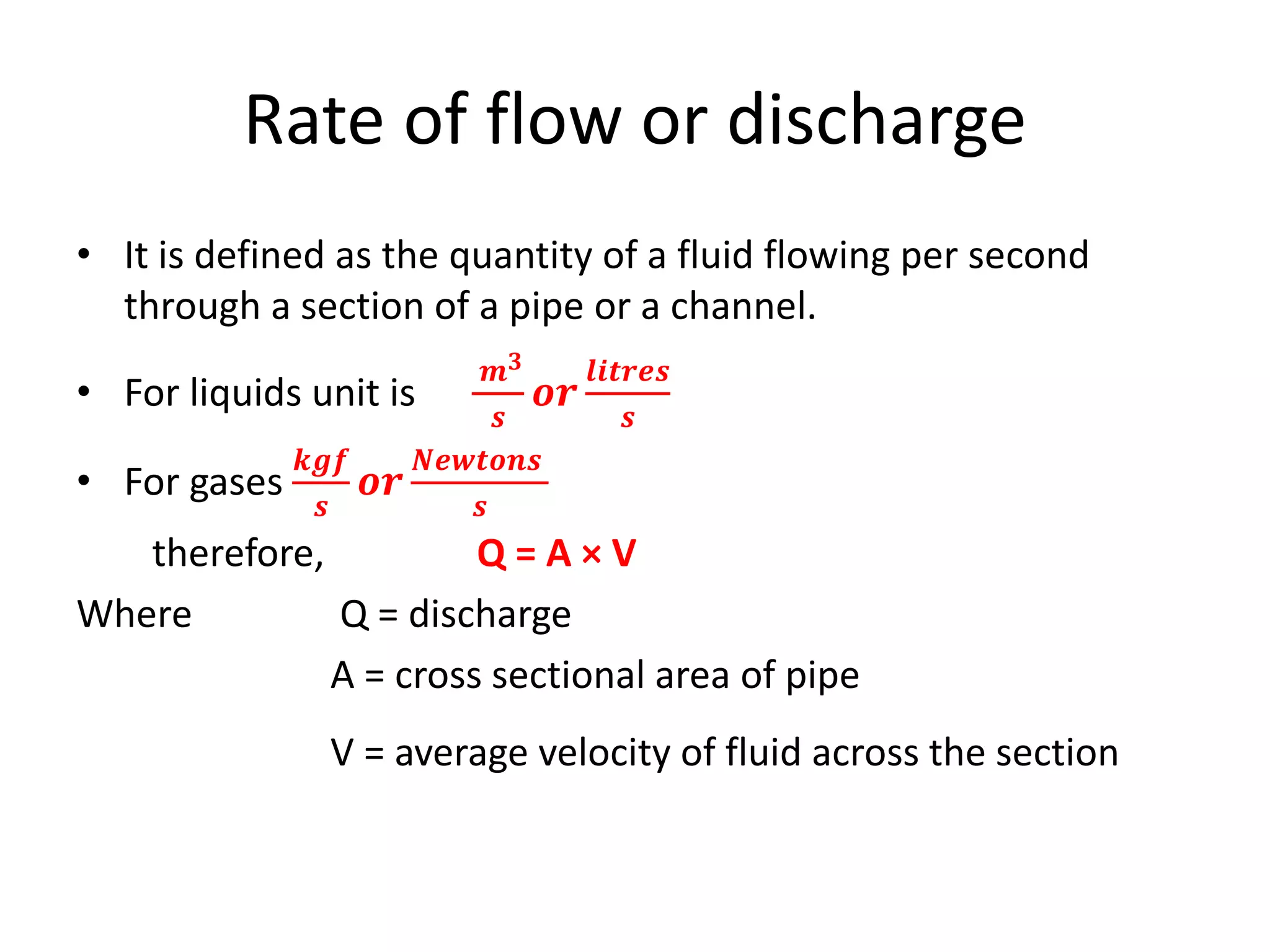 Rate of flow or discharge
• It is defined as the quantity of a fluid flowing per second
through a section of a pipe or a channel.
• For liquids unit is
𝒎 𝟑
𝒔
𝒐𝒓
𝒍𝒊𝒕𝒓𝒆𝒔
𝒔
• For gases
𝒌𝒈𝒇
𝒔
𝒐𝒓
𝑵𝒆𝒘𝒕𝒐𝒏𝒔
𝒔
therefore, Q = A × V
Where Q = discharge
A = cross sectional area of pipe
V = average velocity of fluid across the section
 